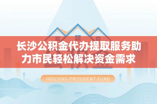 城北长沙公积金代办提取服务助力市民轻松解决资金需求