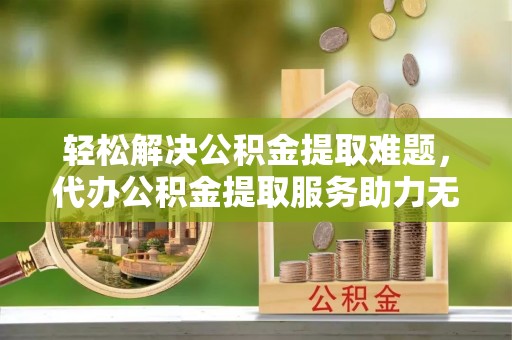 城北轻松解决公积金提取难题，代办公积金提取服务助力无忧生活