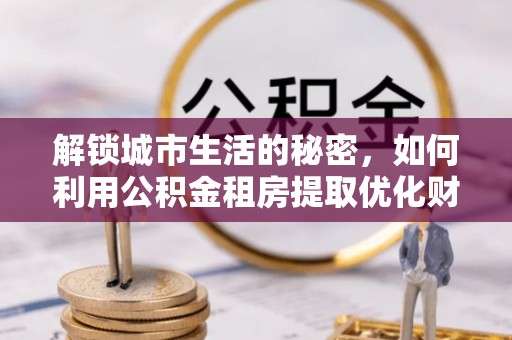 城北解锁城市生活的秘密，如何利用公积金租房提取优化财务规划