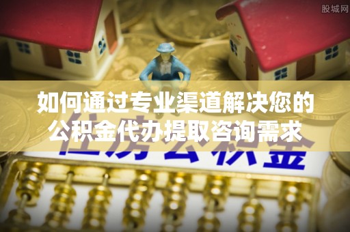 城北如何通过专业渠道解决您的公积金代办提取咨询需求