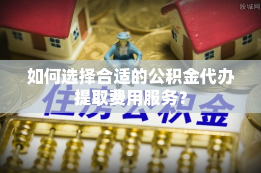 城北如何选择合适的公积金代办提取费用服务？