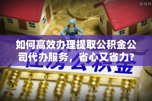 城北如何高效办理提取公积金公司代办服务，省心又省力？