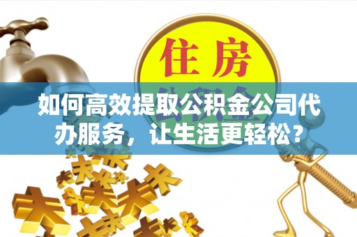 城北如何高效提取公积金公司代办服务，让生活更轻松？
