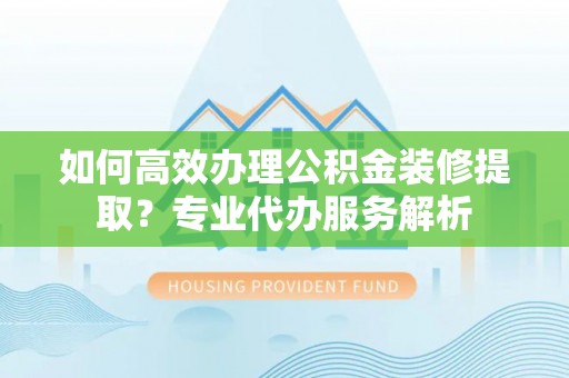 城北如何高效办理公积金装修提取？专业代办服务解析