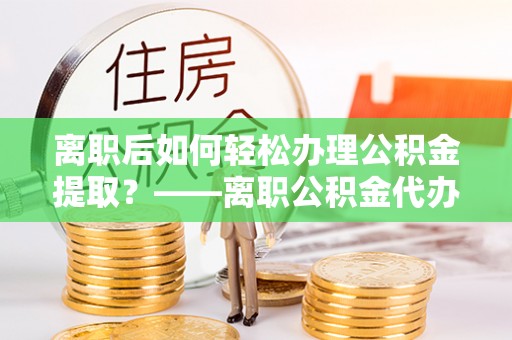 城北离职后如何轻松办理公积金提取？——离职公积金代办提取服务详解