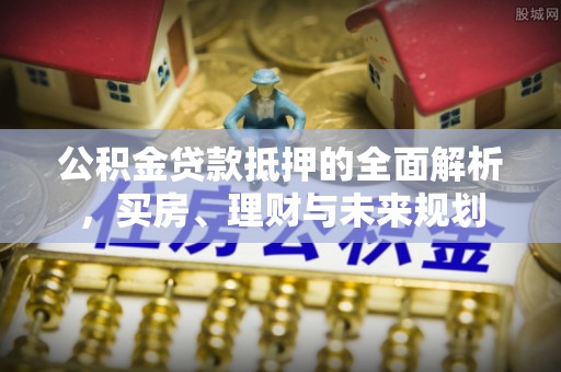 城北公积金贷款抵押的全面解析，买房、理财与未来规划