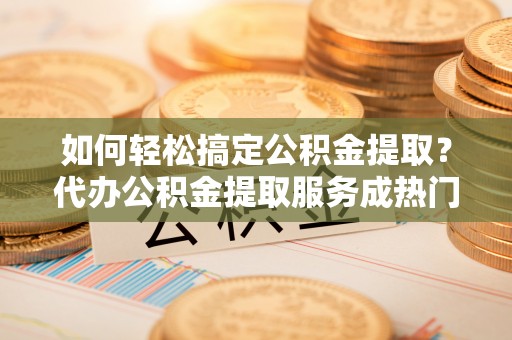 城北如何轻松搞定公积金提取？代办公积金提取服务成热门选择