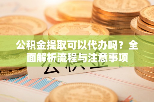城北公积金提取可以代办吗？全面解析流程与注意事项