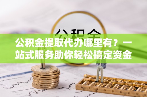 城北公积金提取代办哪里有？一站式服务助你轻松搞定资金难题