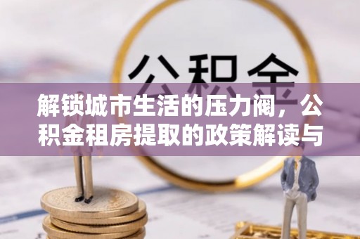 城北解锁城市生活的压力阀，公积金租房提取的政策解读与实践指南