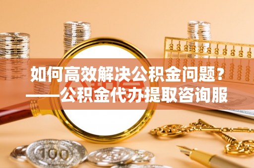 城北如何高效解决公积金问题？——公积金代办提取咨询服务指南