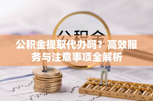 城北公积金提取代办吗？高效服务与注意事项全解析