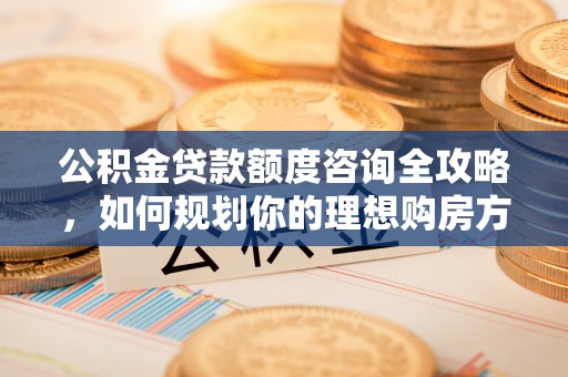 城北公积金贷款额度咨询全攻略，如何规划你的理想购房方案