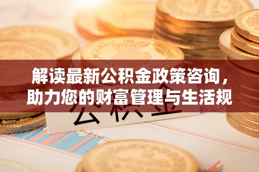城北解读最新公积金政策咨询，助力您的财富管理与生活规划