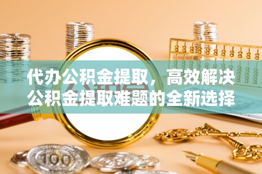 城北代办公积金提取，高效解决公积金提取难题的全新选择