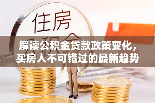 城北解读公积金贷款政策变化，买房人不可错过的最新趋势