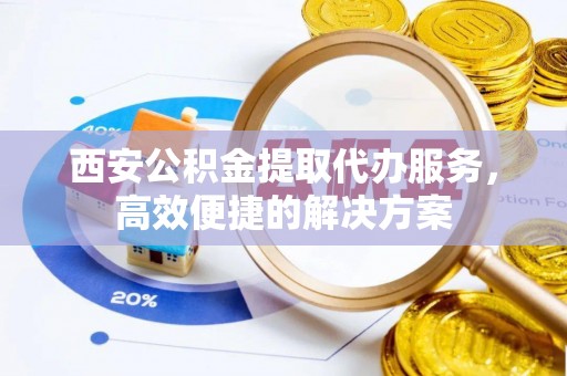 城北西安公积金提取代办服务，高效便捷的解决方案
