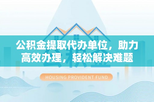 城北公积金提取代办单位，助力高效办理，轻松解决难题