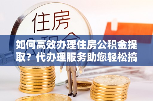 城北如何高效办理住房公积金提取？代办理服务助您轻松搞定