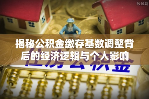 城北揭秘公积金缴存基数调整背后的经济逻辑与个人影响