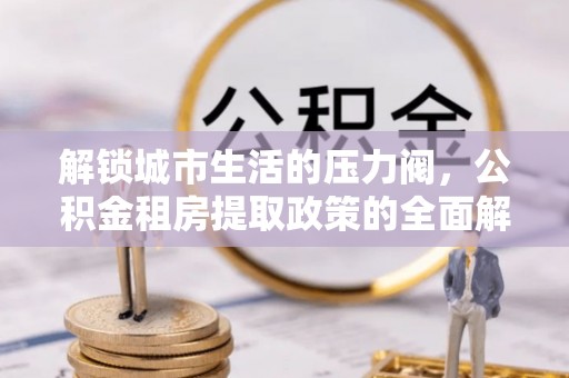 城北解锁城市生活的压力阀，公积金租房提取政策的全面解析与实践指南