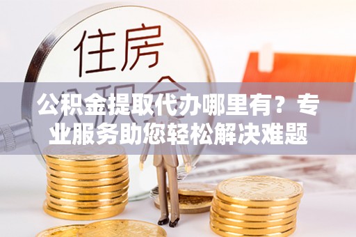 城北公积金提取代办哪里有？专业服务助您轻松解决难题