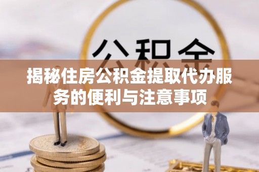 城北揭秘住房公积金提取代办服务的便利与注意事项