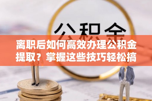 城北离职后如何高效办理公积金提取？掌握这些技巧轻松搞定