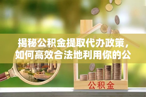 城北揭秘公积金提取代办政策，如何高效合法地利用你的公积金