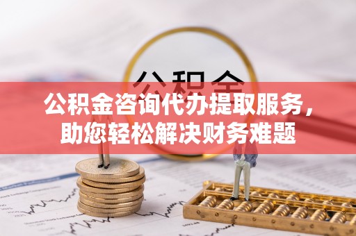 城北公积金咨询代办提取服务，助您轻松解决财务难题
