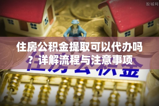 城北住房公积金提取可以代办吗？详解流程与注意事项
