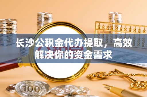 城北长沙公积金代办提取，高效解决你的资金需求