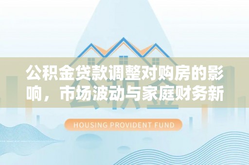 城北公积金贷款调整对购房的影响，市场波动与家庭财务新趋势