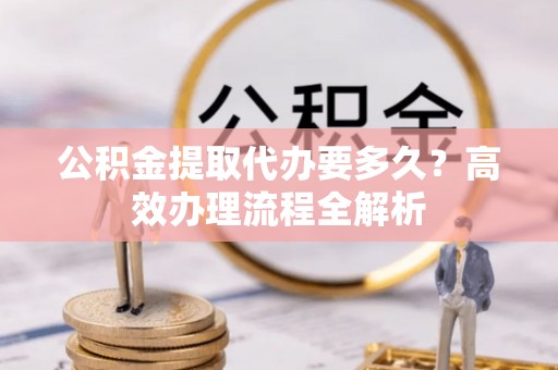 城北公积金提取代办要多久？高效办理流程全解析