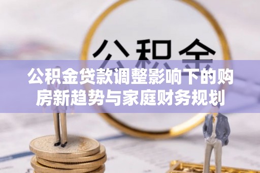 城北公积金贷款调整影响下的购房新趋势与家庭财务规划