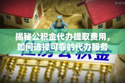 城北揭秘公积金代办提取费用，如何选择可靠的代办服务