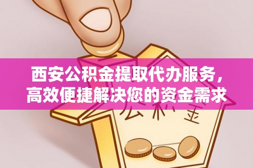 城北西安公积金提取代办服务，高效便捷解决您的资金需求