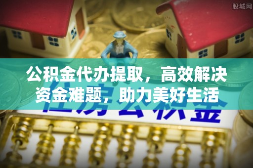 城北公积金代办提取，高效解决资金难题，助力美好生活