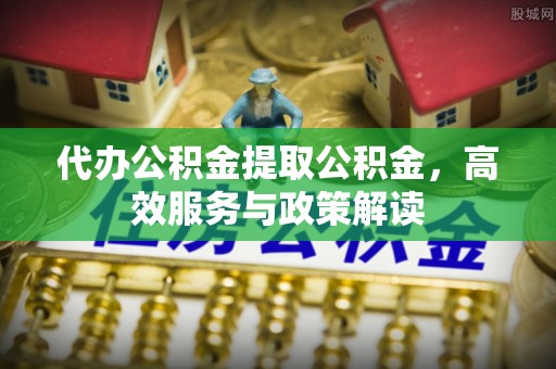 城北代办公积金提取公积金，高效服务与政策解读