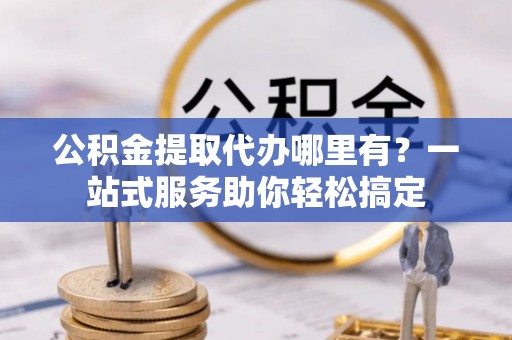 城北公积金提取代办哪里有？一站式服务助你轻松搞定