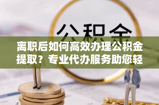 城北离职后如何高效办理公积金提取？专业代办服务助您轻松搞定