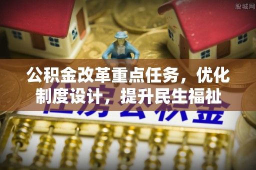 城北公积金改革重点任务，优化制度设计，提升民生福祉