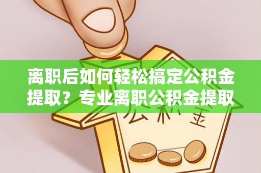 城北离职后如何轻松搞定公积金提取？专业离职公积金提取代办服务来帮你