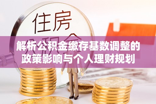 城北解析公积金缴存基数调整的政策影响与个人理财规划