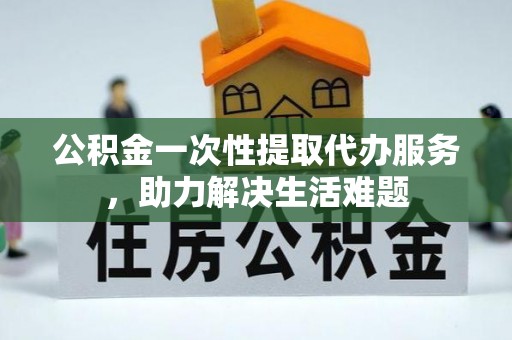 城北公积金一次性提取代办服务，助力解决生活难题