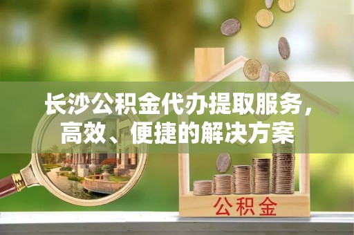 城北长沙公积金代办提取服务，高效、便捷的解决方案