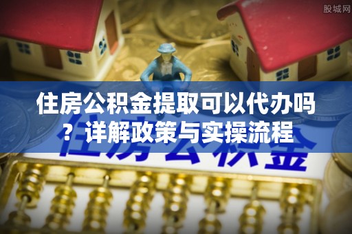 城北住房公积金提取可以代办吗？详解政策与实操流程