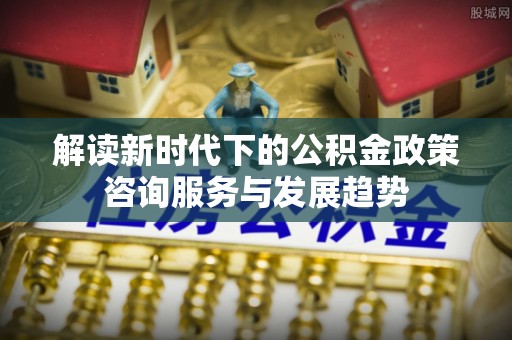 城北解读新时代下的公积金政策咨询服务与发展趋势