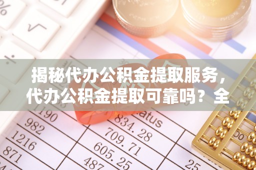 城北揭秘代办公积金提取服务，代办公积金提取可靠吗？全面分析与选择指南