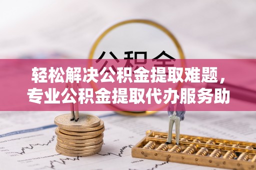 城北轻松解决公积金提取难题，专业公积金提取代办服务助您无忧